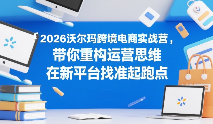 2026沃尔玛跨境电商实战营，带你重构运营思维，在新平台找准起跑点-十一