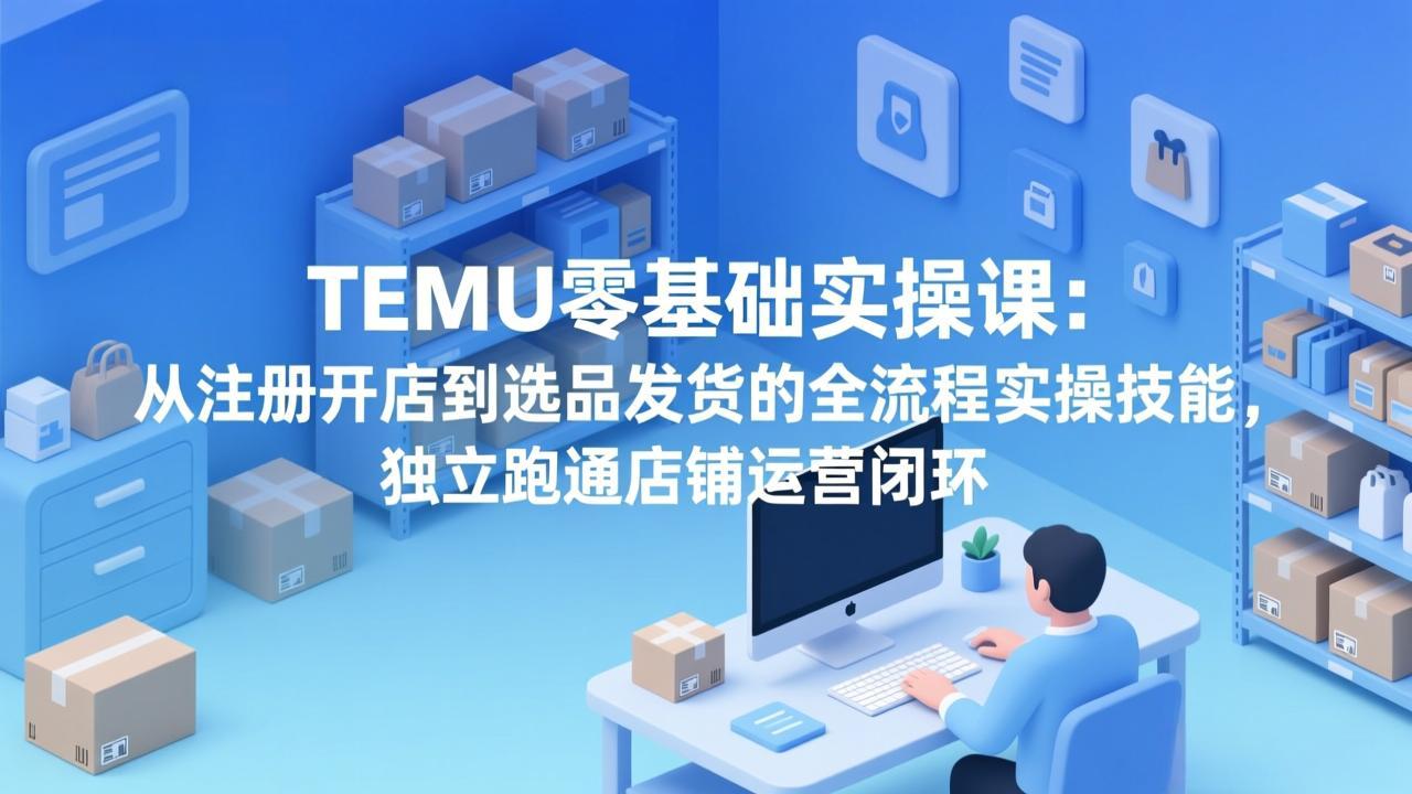 TEMU零基础实操课：从注册开店到选品发货的全流程实操技能，独立跑通店铺运营闭环 - 十一-十一