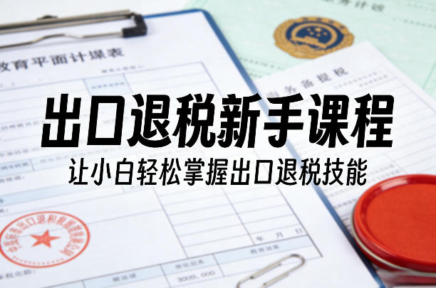 出口退税新手课程，让小白轻松掌握出口退税技能 - 十一-十一